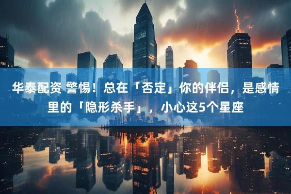华泰配资 警惕！总在「否定」你的伴侣，是感情里的「隐形杀手」，小心这5个星座