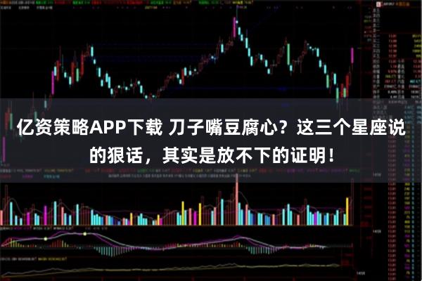 亿资策略APP下载 刀子嘴豆腐心？这三个星座说的狠话，其实是放不下的证明！