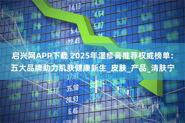 启兴网APP下载 2025年湿疹膏推荐权威榜单：五大品牌助力肌肤健康新生_皮肤_产品_清肤宁