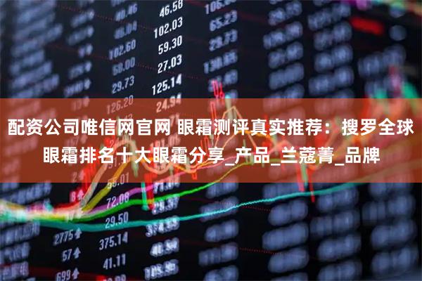 配资公司唯信网官网 眼霜测评真实推荐：搜罗全球眼霜排名十大眼霜分享_产品_兰蔻菁_品牌