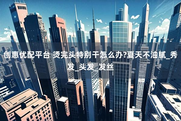 创惠优配平台 烫完头特别干怎么办?夏天不油腻_秀发_头发_发丝