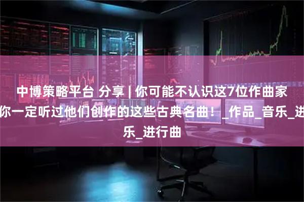 中博策略平台 分享 | 你可能不认识这7位作曲家，但你一定听过他们创作的这些古典名曲！_作品_音乐_进行曲