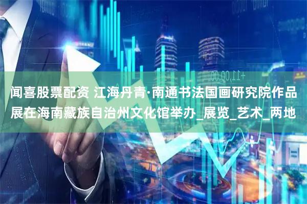 闻喜股票配资 江海丹青·南通书法国画研究院作品展在海南藏族自治州文化馆举办_展览_艺术_两地