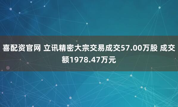喜配资官网 立讯精密大宗交易成交57.00万股 成交额1978.47万元