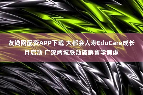 友钱网配资APP下载 大都会人寿EduCare成长月启动 广深两城联动破解留学焦虑