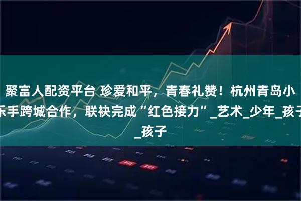 聚富人配资平台 珍爱和平，青春礼赞！杭州青岛小乐手跨城合作，联袂完成“红色接力”_艺术_少年_孩子