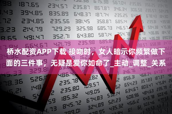 桥水配资APP下载 接吻时，女人暗示你频繁做下面的三件事，无疑是爱你如命了_主动_调整_关系