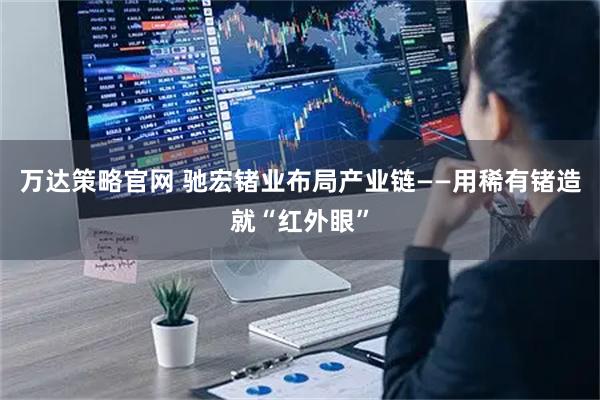 万达策略官网 驰宏锗业布局产业链——用稀有锗造就“红外眼”