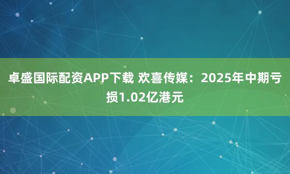 卓盛国际配资APP下载 欢喜传媒：2025年中期亏损1.02亿港元