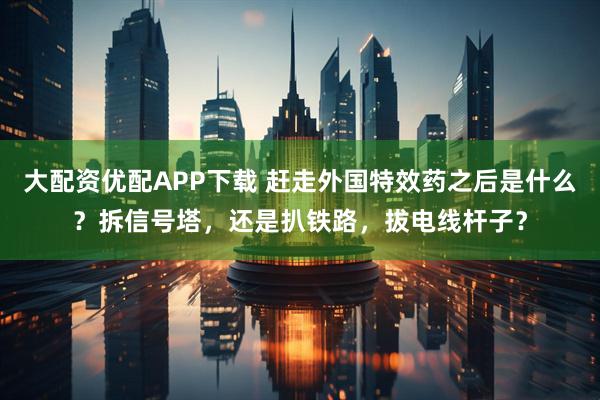 大配资优配APP下载 赶走外国特效药之后是什么？拆信号塔，还是扒铁路，拔电线杆子？