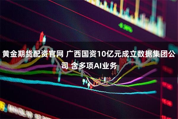 黄金期货配资官网 广西国资10亿元成立数据集团公司 含多项AI业务