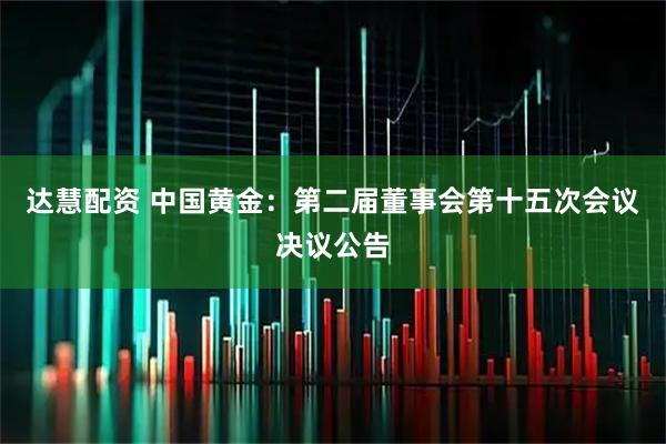 达慧配资 中国黄金：第二届董事会第十五次会议决议公告