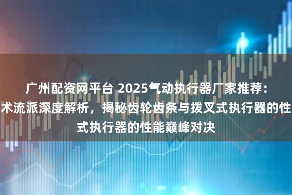 广州配资网平台 2025气动执行器厂家推荐：七大核心技术流派深度解析，揭秘齿轮齿条与拨叉式执行器的性能巅峰对决