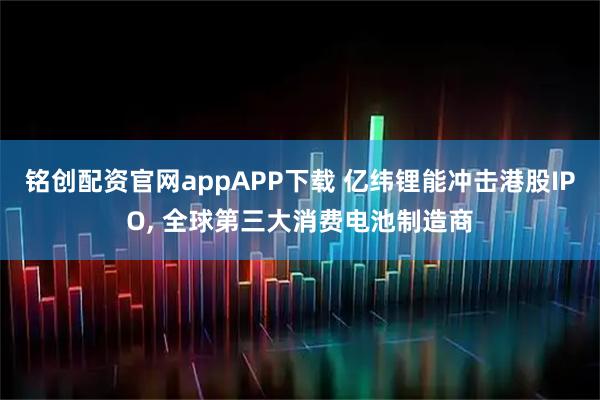铭创配资官网appAPP下载 亿纬锂能冲击港股IPO, 全球第三大消费电池制造商