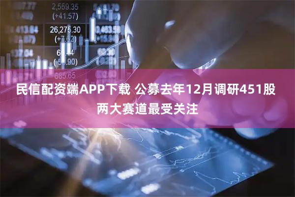 民信配资端APP下载 公募去年12月调研451股 两大赛道最受关注
