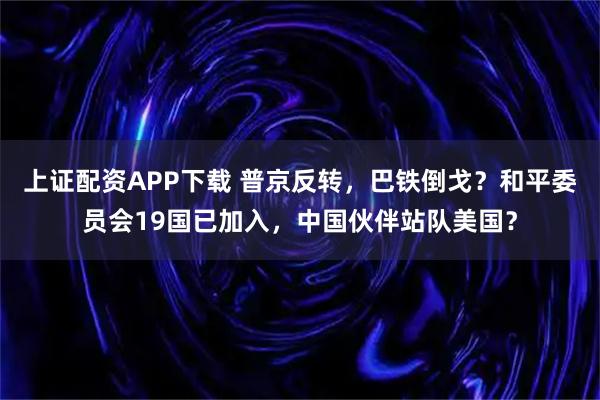 上证配资APP下载 普京反转，巴铁倒戈？和平委员会19国已加入，中国伙伴站队美国？