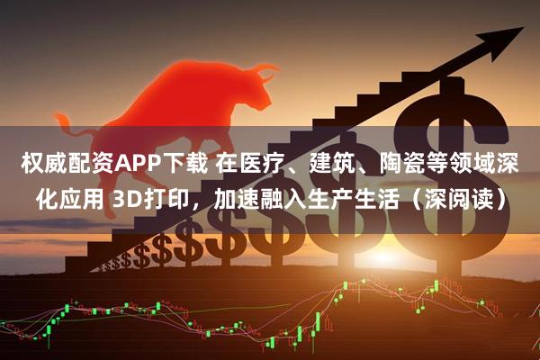权威配资APP下载 在医疗、建筑、陶瓷等领域深化应用 3D打印，加速融入生产生活（深阅读）