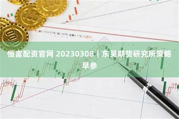 恒富配资官网 20230308｜东吴期货研究所策略早参