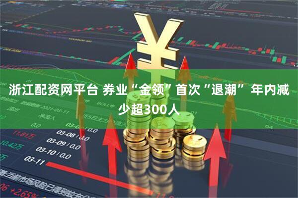 浙江配资网平台 券业“金领”首次“退潮” 年内减少超300人