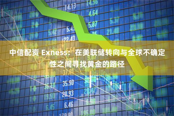 中信配资 Exness：在美联储转向与全球不确定性之间寻找黄金的路径
