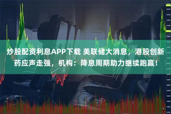 炒股配资利息APP下载 美联储大消息，港股创新药应声走强，机构：降息周期助力继续跑赢！