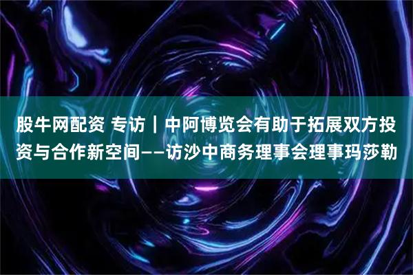 股牛网配资 专访｜中阿博览会有助于拓展双方投资与合作新空间——访沙中商务理事会理事玛莎勒