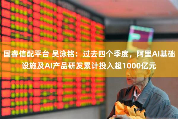 国睿信配平台 吴泳铭：过去四个季度，阿里AI基础设施及AI产品研发累计投入超1000亿元