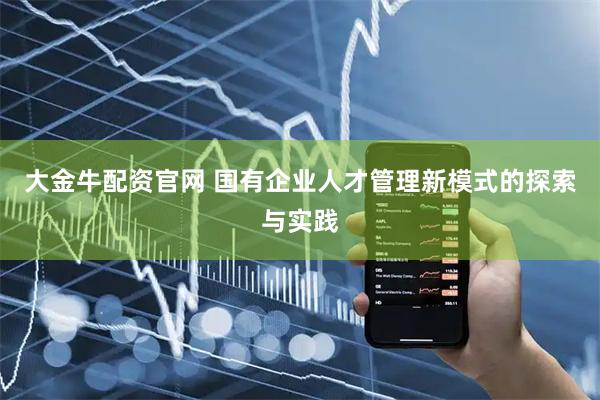 大金牛配资官网 国有企业人才管理新模式的探索与实践