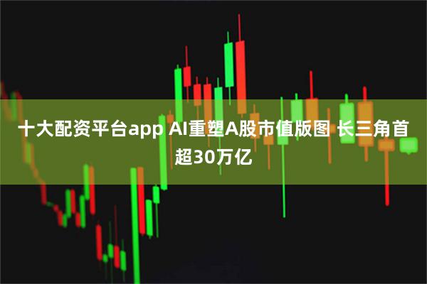 十大配资平台app AI重塑A股市值版图 长三角首超30万亿
