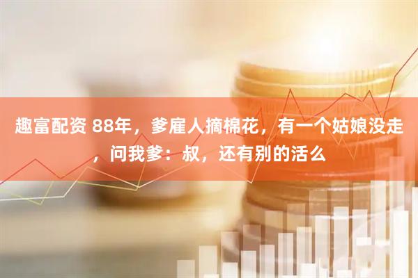 趣富配资 88年，爹雇人摘棉花，有一个姑娘没走，问我爹：叔，还有别的活么