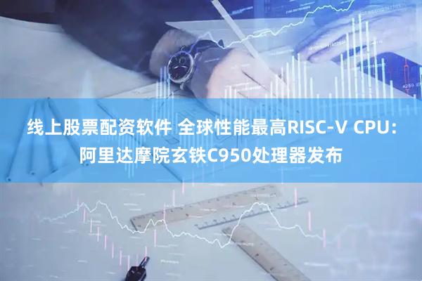 线上股票配资软件 全球性能最高RISC-V CPU：阿里达摩院玄铁C950处理器发布