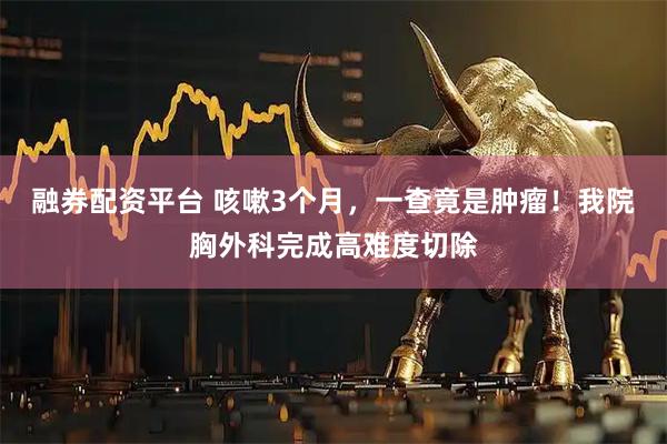 融券配资平台 咳嗽3个月，一查竟是肿瘤！我院胸外科完成高难度切除